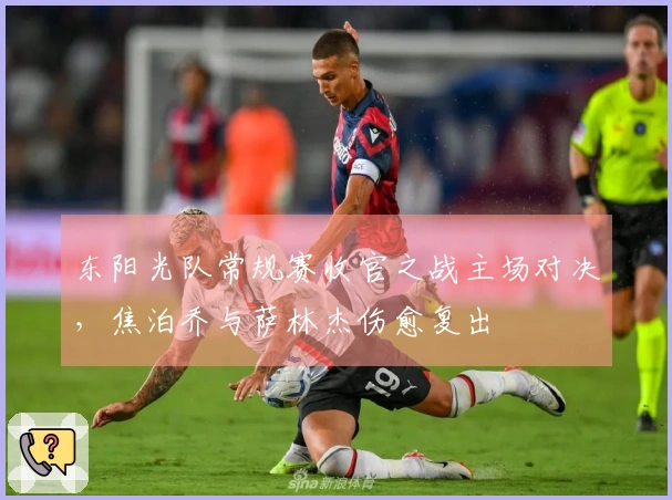 东阳光队常规赛收官之战主场对决，焦泊乔与萨林杰伤愈复出