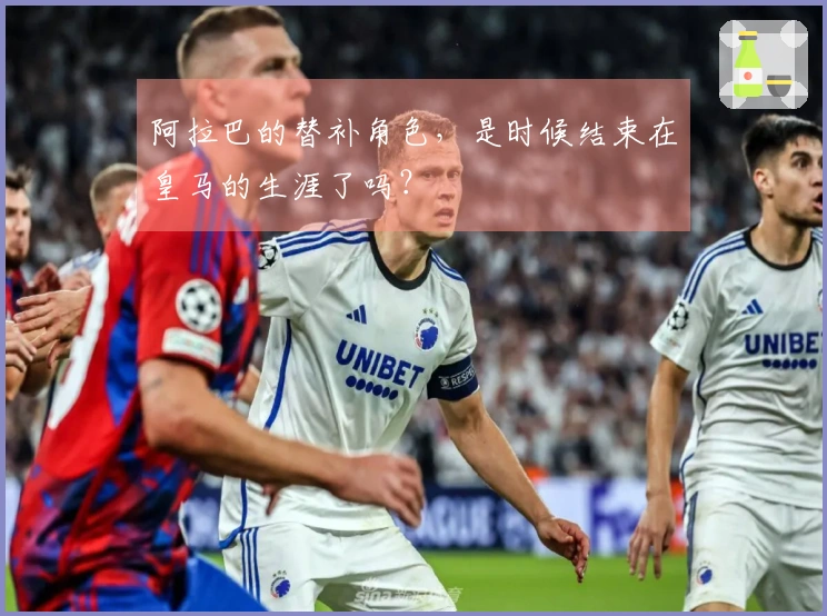 阿拉巴的替补角色，是时候结束在皇马的生涯了吗？