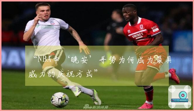“NBA中‘晚安’手势为何成为最具威力的庆祝方式”