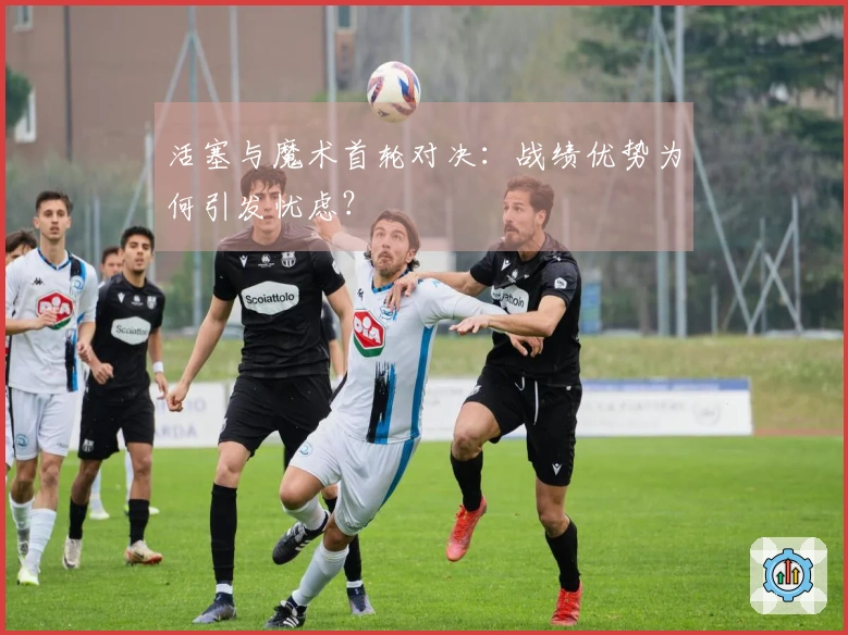 活塞与魔术首轮对决：战绩优势为何引发忧虑？