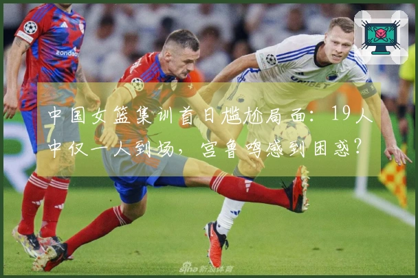 中国女篮集训首日尴尬局面：19人中仅一人到场，宫鲁鸣感到困惑？