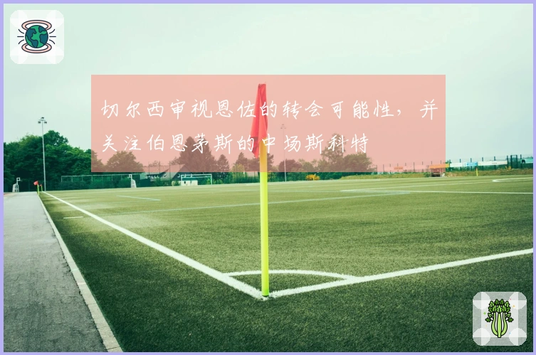 切尔西审视恩佐的转会可能性，并关注伯恩茅斯的中场斯科特