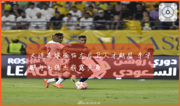 大连足球面临左后卫人才断层 李学鹏与毛伟杰崭露头角