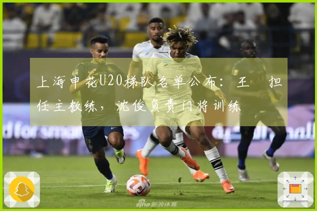 上海申花U20梯队名单公布：王赟担任主教练，沈俊负责门将训练
