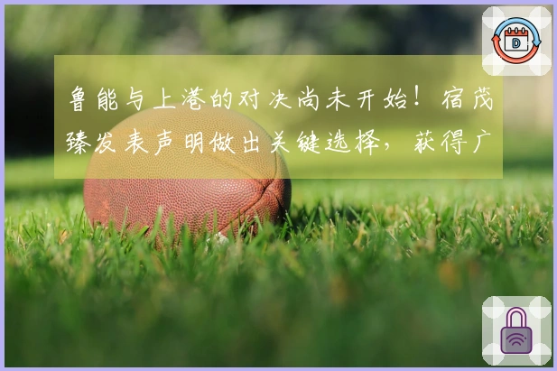 鲁能与上港的对决尚未开始！宿茂臻发表声明做出关键选择，获得广泛认可