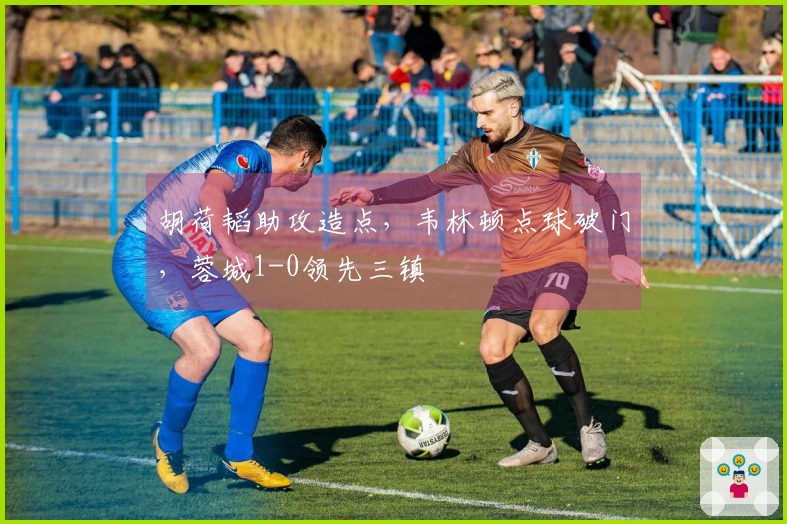 胡荷韬助攻造点，韦林顿点球破门，蓉城1-0领先三镇