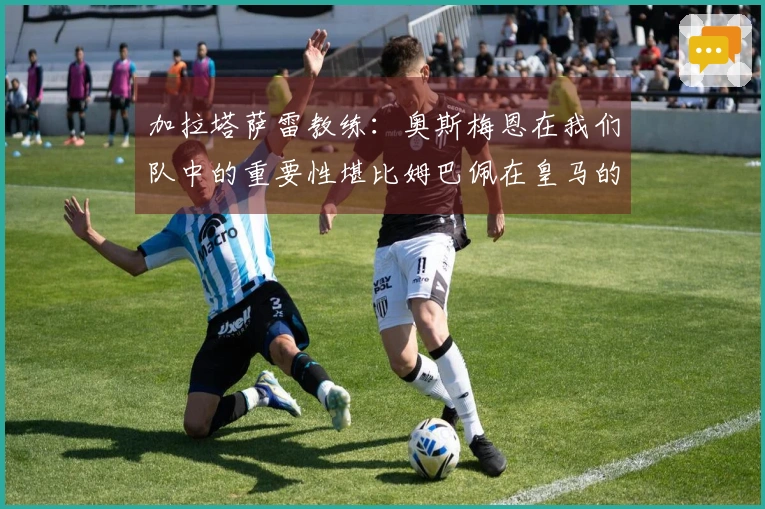 加拉塔萨雷教练：奥斯梅恩在我们队中的重要性堪比姆巴佩在皇马的地位