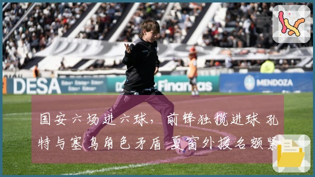 国安六场进六球，前锋独揽进球 孔特与塞鸟角色矛盾 夏窗外援名额紧张