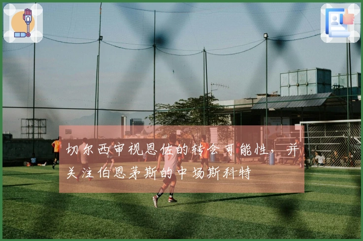 切尔西审视恩佐的转会可能性，并关注伯恩茅斯的中场斯科特