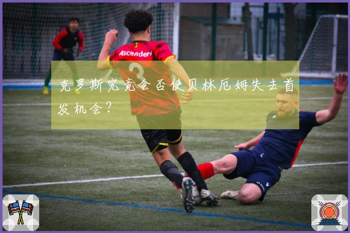 克罗斯究竟会否使贝林厄姆失去首发机会？