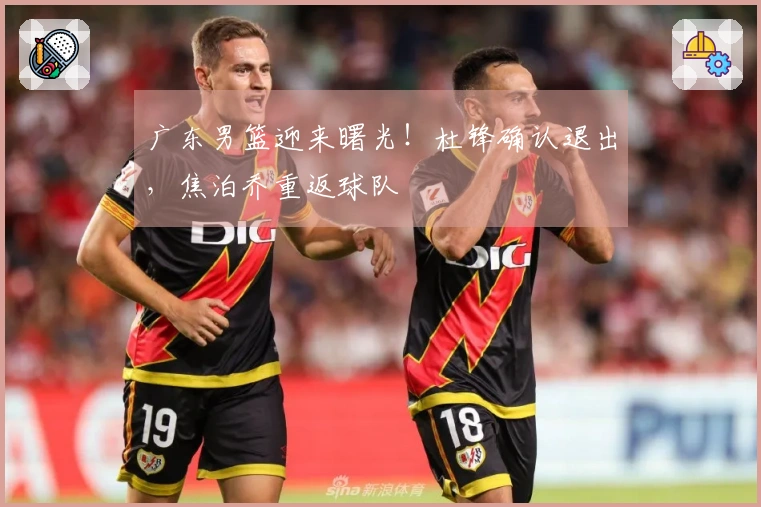 广东男篮迎来曙光！杜锋确认退出，焦泊乔重返球队