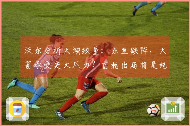 沃尔分析火湖较量：东里缺阵，火箭承受更大压力？首轮出局将是绝对失利