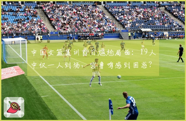 中国女篮集训首日尴尬局面：19人中仅一人到场，宫鲁鸣感到困惑？
