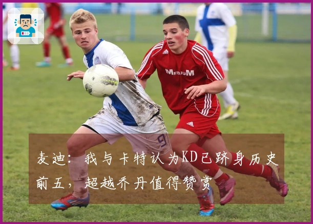 麦迪：我与卡特认为KD已跻身历史前五，超越乔丹值得赞赏