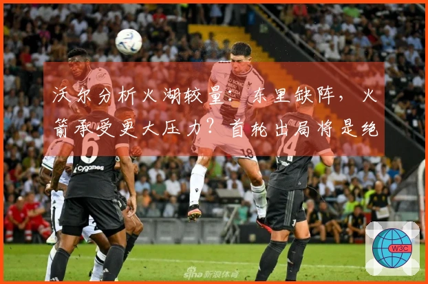 沃尔分析火湖较量：东里缺阵，火箭承受更大压力？首轮出局将是绝对失利