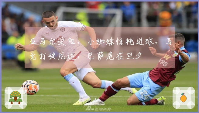 亚马尔受阻，小蜘蛛惊艳进球，马竞打破厄运，巴萨危在旦夕