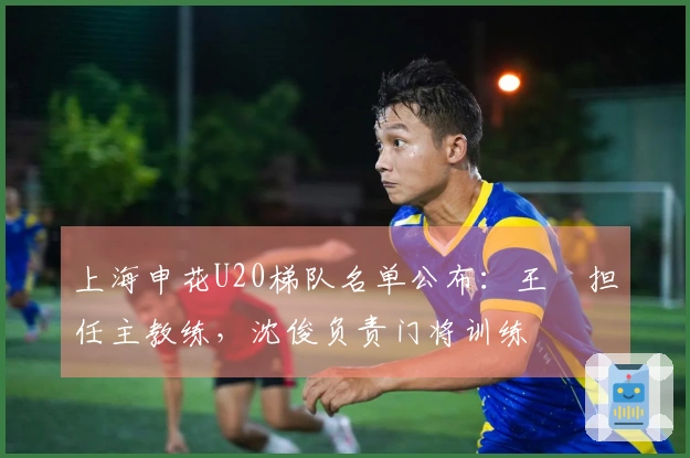 上海申花U20梯队名单公布：王赟担任主教练，沈俊负责门将训练