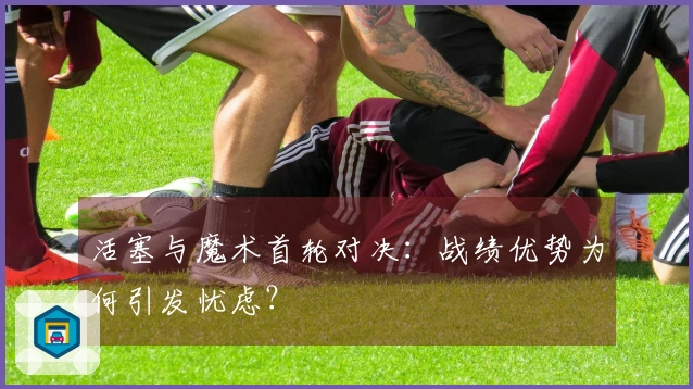 活塞与魔术首轮对决：战绩优势为何引发忧虑？
